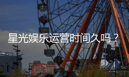 星光娱乐运营时间久吗？资深玩家解析平台历史与信誉