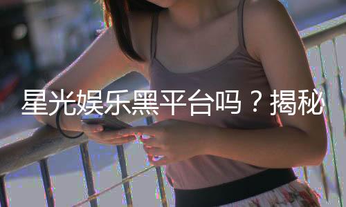 星光娱乐黑平台吗？揭秘其真伪与玩家避坑指南