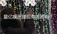 星亿娱乐提现有限额吗？详解平台提款规则与额度限制