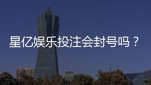 星亿娱乐投注会封号吗？深度解析平台风控规则与防封技巧