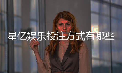 星亿娱乐投注方式有哪些?详解主流玩法与技巧
