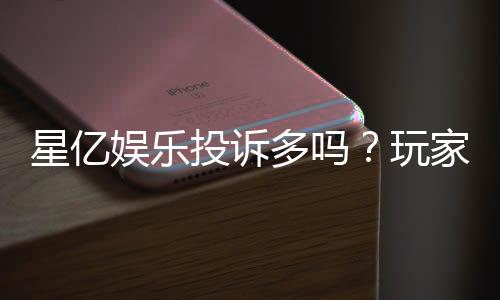 星亿娱乐投诉多吗？玩家真实反馈与平台解析