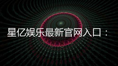 星亿娱乐最新官网入口：畅享顶级棋牌电游的尊贵体验
