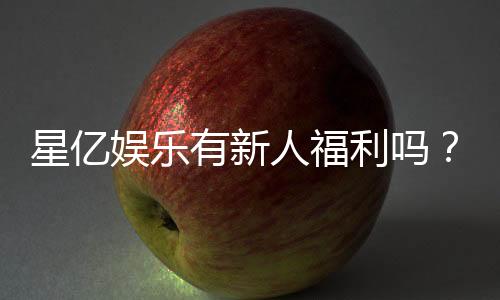 星亿娱乐有新人福利吗？独家揭秘新会员专属优惠活动