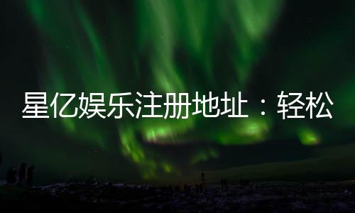 星亿娱乐注册地址:轻松获取官网入口与安全注册指南