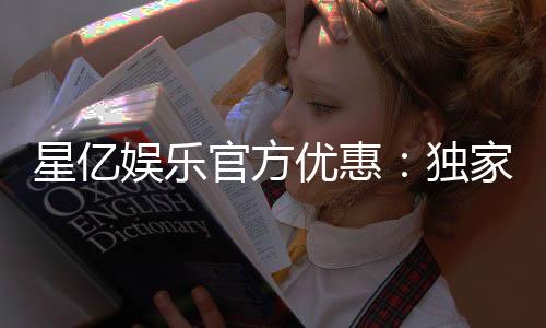 星亿娱乐官方优惠：独家福利与高额返水活动火热进行中
