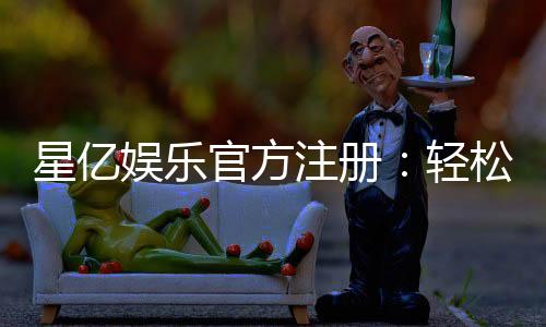 星亿娱乐官方注册：轻松完成开户畅享顶级棋牌电游体验