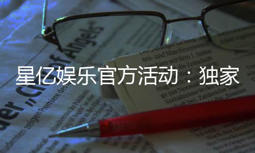 星亿娱乐官方活动：独家优惠与精彩赛事等你来参与