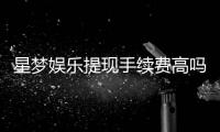 星梦娱乐提现手续费高吗？资深玩家解析费用详情与应对技巧