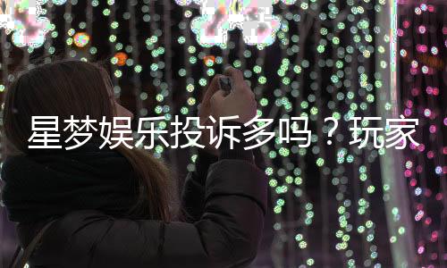星梦娱乐投诉多吗?玩家真实反馈与投诉渠道解析