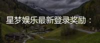 星梦娱乐最新登录奖励：新人专享豪礼及高额返利活动