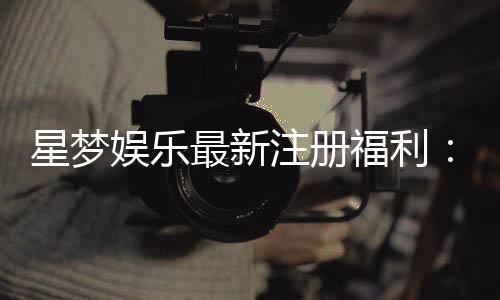 星梦娱乐最新注册福利：新会员专享豪礼与高额返水等你拿