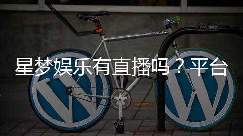 星梦娱乐有直播吗？平台真人娱乐直播全解析