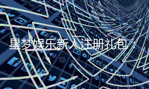 星梦娱乐新人注册礼包：限时领取高额彩金与独家福利