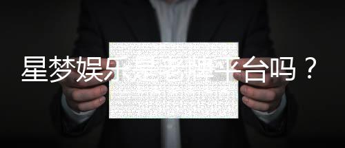 星梦娱乐是老牌平台吗？资深玩家带你揭秘其历史与实力