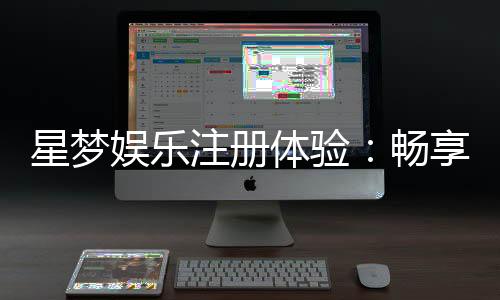星梦娱乐注册体验：畅享豪华游戏盛宴与独家优惠
