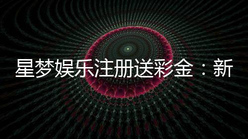 星梦娱乐注册送彩金：新会员首存礼金限时加赠2888