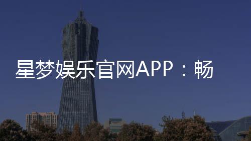 星梦娱乐官网APP：畅享高品质棋牌电游的终极平台