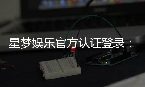 星梦娱乐官方认证登录：安全便捷的一站式游戏平台指南