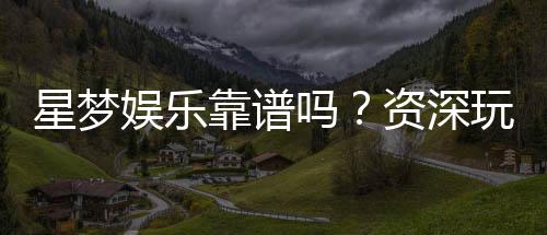 星梦娱乐靠谱吗？资深玩家带你揭秘真实体验
