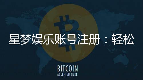 星梦娱乐账号注册：轻松三步完成畅享顶级游戏体验