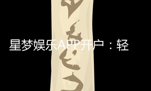 星梦娱乐APP开户:轻松注册即享豪华礼包与真人娱乐