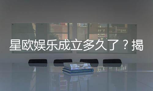 星欧娱乐成立多久了？揭秘其发展历程与品牌实力