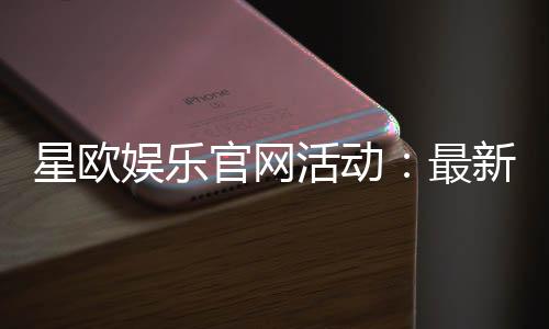 星欧娱乐官网活动:最新优惠与精彩游戏等你体验