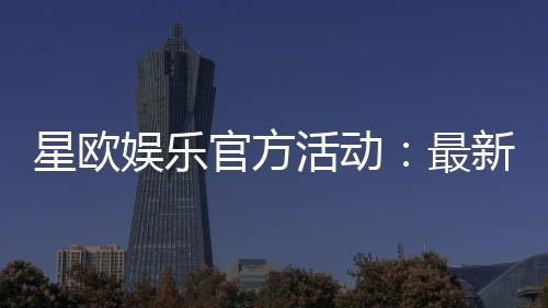 星欧娱乐官方活动：最新优惠与独家福利等你来拿