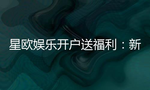星欧娱乐开户送福利：新会员专享豪礼及游戏攻略指南