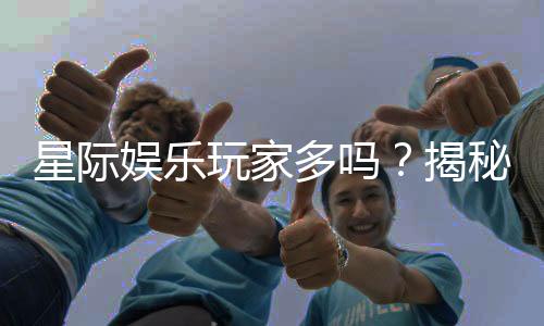 星际娱乐玩家多吗？揭秘平台人气与玩家真实体验