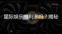 星际娱乐福利多吗？揭秘其丰厚优惠与独家特权