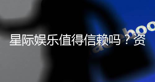 星际娱乐值得信赖吗？资深玩家带你揭秘平台真实体验