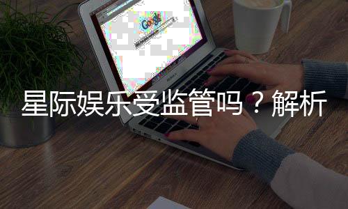 星际娱乐受监管吗?解析其合法性与监管现状