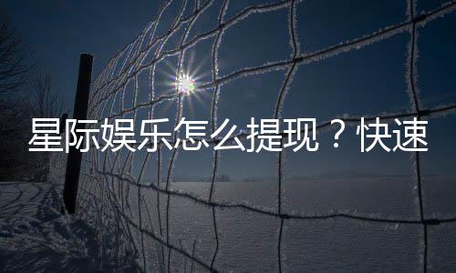 星际娱乐怎么提现?快速到账的详细流程解析