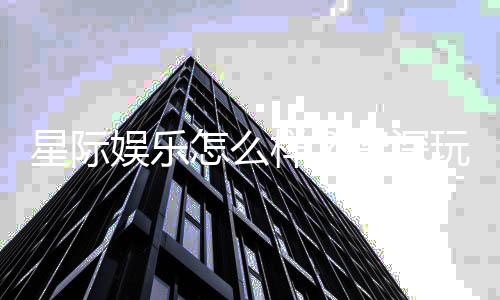 星际娱乐怎么样?资深玩家带你全面评测平台体验