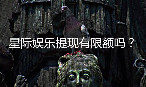 星际娱乐提现有限额吗?详解平台提款规则与额度限制