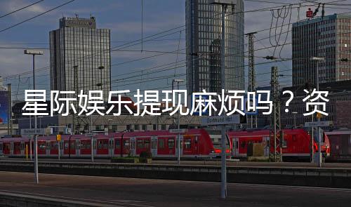 星际娱乐提现麻烦吗？资深玩家解析提现流程与技巧