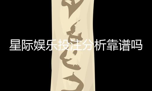 星际娱乐投注分析靠谱吗？深度测评其真实性与玩家体验