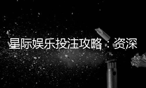 星际娱乐投注攻略：资深玩家教你稳赢技巧与实战策略