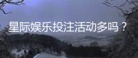 星际娱乐投注活动多吗？揭秘平台最新优惠与高频福利