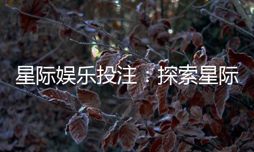 星际娱乐投注:探索星际主题的刺激投注体验