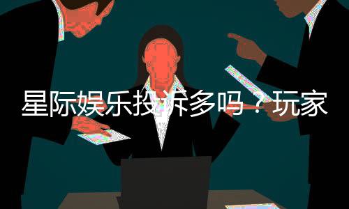 星际娱乐投诉多吗？玩家真实反馈与平台解析