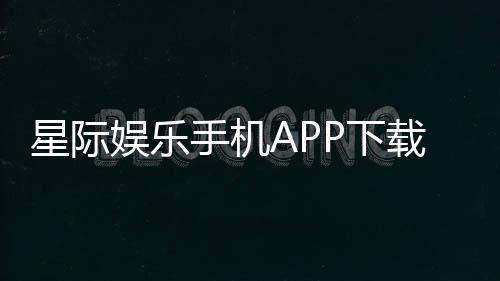 星际娱乐手机APP下载：畅享星际之旅随时随地体验顶级电子游艺