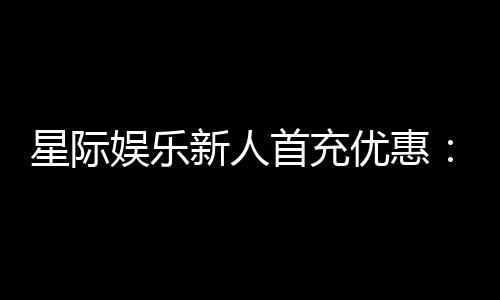 星际娱乐新人首充优惠：注册即享高额返利与独家礼包