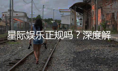 星际娱乐正规吗？深度解析平台资质与玩家真实体验