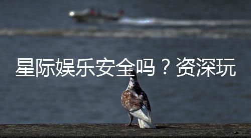 星际娱乐安全吗？资深玩家揭秘平台真实体验与保障措施