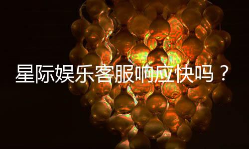 星际娱乐客服响应快吗？实测体验告诉你答案