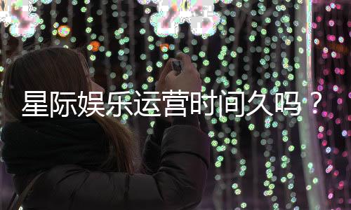 星际娱乐运营时间久吗？资深玩家解析平台历史与稳定性