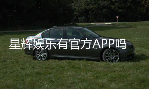 星辉娱乐有官方APP吗?下载渠道与平台特色全解析
